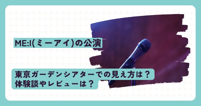 ME:I(ミーアイ)の公演、東京ガーデンシアターでの見え方は？体験談やレビューは？