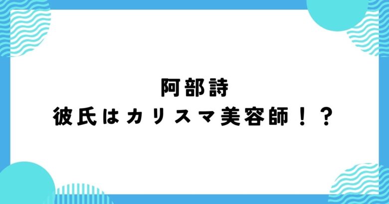 阿部詩の彼氏はカリスマ美容師！店名・名前や2人の馴れ初めは？